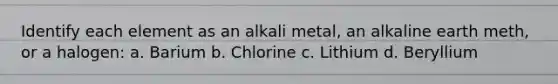 Identify each element as an alkali metal, an alkaline earth meth, or a halogen: a. Barium b. Chlorine c. Lithium d. Beryllium