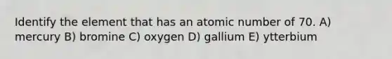 Identify the element that has an atomic number of 70. A) mercury B) bromine C) oxygen D) gallium E) ytterbium