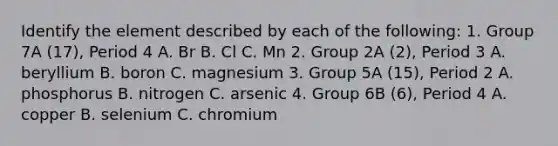 Identify the element described by each of the following: 1. Group 7A (17), Period 4 A. Br B. Cl C. Mn 2. Group 2A (2), Period 3 A. beryllium B. boron C. magnesium 3. Group 5A (15), Period 2 A. phosphorus B. nitrogen C. arsenic 4. Group 6B (6), Period 4 A. copper B. selenium C. chromium