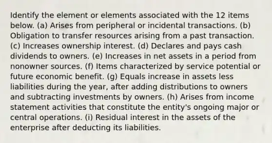 Identify the element or elements associated with the 12 items below. (a) Arises from peripheral or incidental transactions. (b) Obligation to transfer resources arising from a past transaction. (c) Increases ownership interest. (d) Declares and pays cash dividends to owners. (e) Increases in net assets in a period from nonowner sources. (f) Items characterized by service potential or future economic benefit. (g) Equals increase in assets less liabilities during the year, after adding distributions to owners and subtracting investments by owners. (h) Arises from income statement activities that constitute the entity's ongoing major or central operations. (i) Residual interest in the assets of the enterprise after deducting its liabilities.