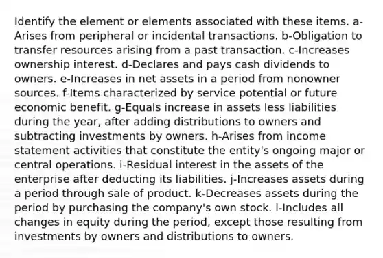 Identify the element or elements associated with these items. a-Arises from peripheral or incidental transactions. b-Obligation to transfer resources arising from a past transaction. c-Increases ownership interest. d-Declares and pays cash dividends to owners. e-Increases in net assets in a period from nonowner sources. f-Items characterized by service potential or future economic benefit. g-Equals increase in assets less liabilities during the year, after adding distributions to owners and subtracting investments by owners. h-Arises from <a href='https://www.questionai.com/knowledge/kCPMsnOwdm-income-statement' class='anchor-knowledge'>income statement</a> activities that constitute the entity's ongoing major or central operations. i-Residual interest in the assets of the enterprise after deducting its liabilities. j-Increases assets during a period through sale of product. k-Decreases assets during the period by purchasing the company's own stock. l-Includes all changes in equity during the period, except those resulting from investments by owners and distributions to owners.