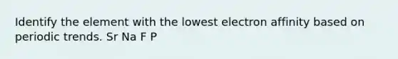 Identify the element with the lowest electron affinity based on periodic trends. Sr Na F P