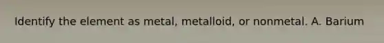 Identify the element as metal, metalloid, or nonmetal. A. Barium