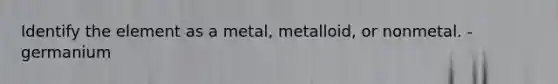 Identify the element as a metal, metalloid, or nonmetal. - germanium