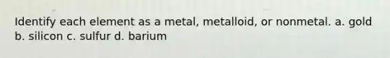 Identify each element as a metal, metalloid, or nonmetal. a. gold b. silicon c. sulfur d. barium