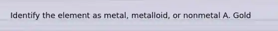 Identify the element as metal, metalloid, or nonmetal A. Gold