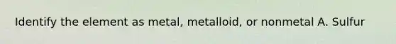 Identify the element as metal, metalloid, or nonmetal A. Sulfur