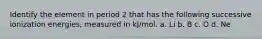 Identify the element in period 2 that has the following successive ionization energies, measured in kJ/mol. a. Li b. B c. O d. Ne