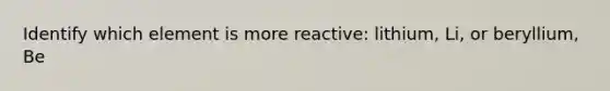 Identify which element is more reactive: lithium, Li, or beryllium, Be