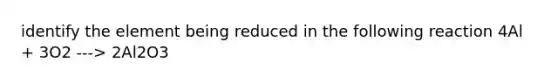 identify the element being reduced in the following reaction 4Al + 3O2 ---> 2Al2O3