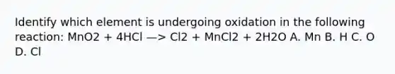 Identify which element is undergoing oxidation in the following reaction: MnO2 + 4HCl —> Cl2 + MnCl2 + 2H2O A. Mn B. H C. O D. Cl