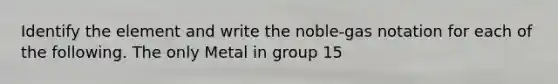 Identify the element and write the noble-gas notation for each of the following. The only Metal in group 15