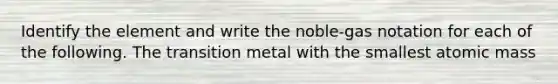 Identify the element and write the noble-gas notation for each of the following. The transition metal with the smallest atomic mass