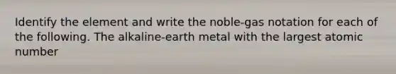 Identify the element and write the noble-gas notation for each of the following. The alkaline-earth metal with the largest atomic number