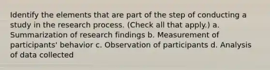 Identify the elements that are part of the step of conducting a study in the research process. (Check all that apply.) a. Summarization of research findings b. Measurement of participants' behavior c. Observation of participants d. Analysis of data collected