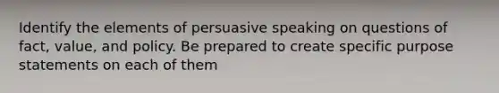 Identify the elements of persuasive speaking on questions of fact, value, and policy. Be prepared to create specific purpose statements on each of them