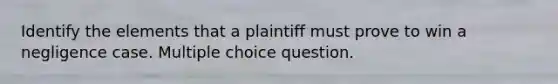 Identify the elements that a plaintiff must prove to win a negligence case. Multiple choice question.