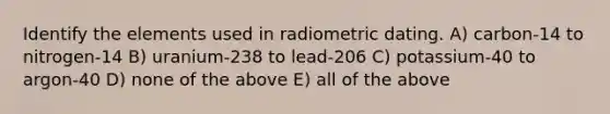 Identify the elements used in radiometric dating. A) carbon-14 to nitrogen-14 B) uranium-238 to lead-206 C) potassium-40 to argon-40 D) none of the above E) all of the above