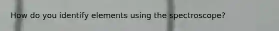 How do you identify elements using the spectroscope?