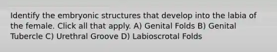 Identify the embryonic structures that develop into the labia of the female. Click all that apply. A) Genital Folds B) Genital Tubercle C) Urethral Groove D) Labioscrotal Folds