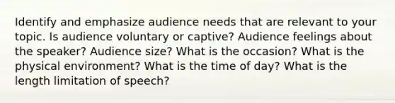 Identify and emphasize audience needs that are relevant to your topic. Is audience voluntary or captive? Audience feelings about the speaker? Audience size? What is the occasion? What is the physical environment? What is the time of day? What is the length limitation of speech?