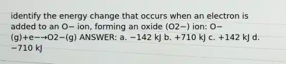 identify the energy change that occurs when an electron is added to an O− ion, forming an oxide (O2−) ion: O−(g)+e−→O2−(g) ANSWER: a. −142 kJ b. +710 kJ c. +142 kJ d. −710 kJ