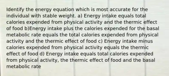 Identify the energy equation which is most accurate for the individual with stable weight. a) Energy intake equals total calories expended from physical activity and the thermic effect of food b)Energy intake plus the calories expended for the basal metabolic rate equals the total calories expended from physical activity and the thermic effect of food c) Energy intake minus calories expended from physical activity equals the thermic effect of food d) Energy intake equals total calories expended from physical activity, the thermic effect of food and the basal metabolic rate