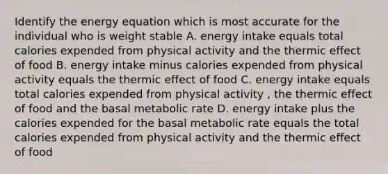 Identify the energy equation which is most accurate for the individual who is weight stable A. energy intake equals total calories expended from physical activity and the thermic effect of food B. energy intake minus calories expended from physical activity equals the thermic effect of food C. energy intake equals total calories expended from physical activity , the thermic effect of food and the basal metabolic rate D. energy intake plus the calories expended for the basal metabolic rate equals the total calories expended from physical activity and the thermic effect of food