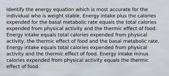 Identify the energy equation which is most accurate for the individual who is weight stable. Energy intake plus the calories expended for the basal metabolic rate equals the total calories expended from physical activity and the thermic effect of food. Energy intake equals total calories expended from physical activity, the thermic effect of food and the basal metabolic rate. Energy intake equals total calories expended from physical activity and the thermic effect of food. Energy intake minus calories expended from physical activity equals the thermic effect of food.