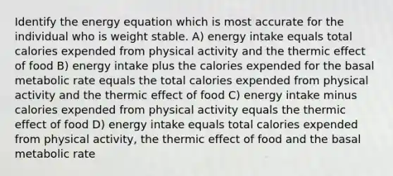 Identify the energy equation which is most accurate for the individual who is weight stable. A) energy intake equals total calories expended from physical activity and the thermic effect of food B) energy intake plus the calories expended for the basal metabolic rate equals the total calories expended from physical activity and the thermic effect of food C) energy intake minus calories expended from physical activity equals the thermic effect of food D) energy intake equals total calories expended from physical activity, the thermic effect of food and the basal metabolic rate