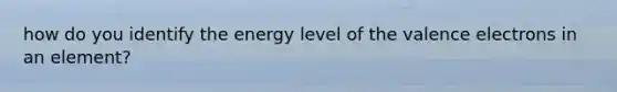 how do you identify the energy level of the valence electrons in an element?