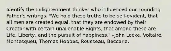 Identify the Enlightenment thinker who influenced our Founding Father's writings. "We hold these truths to be self-evident, that all men are created equal, that they are endowed by their Creator with certain unalienable Rights, that among these are Life, Liberty, and the pursuit of happiness." -John Locke, Voltaire, Montesqueu, Thomas Hobbes, Rousseau, Beccaria.