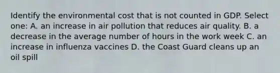 Identify the environmental cost that is not counted in GDP. Select one: A. an increase in air pollution that reduces air quality. B. a decrease in the average number of hours in the work week C. an increase in influenza vaccines D. the Coast Guard cleans up an oil spill