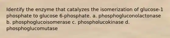 Identify the enzyme that catalyzes the isomerization of glucose-1 phosphate to glucose 6-phosphate. a. phosphogluconolactonase b. phosphoglucoisomerase c. phospholucokinase d. phosphoglucomutase