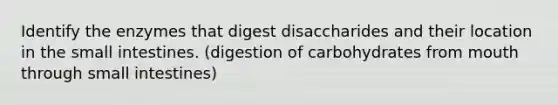 Identify the enzymes that digest disaccharides and their location in the small intestines. (digestion of carbohydrates from mouth through small intestines)