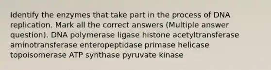 Identify the enzymes that take part in the process of DNA replication. Mark all the correct answers (Multiple answer question). DNA polymerase ligase histone acetyltransferase aminotransferase enteropeptidase primase helicase topoisomerase ATP synthase pyruvate kinase