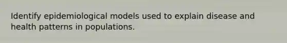 Identify epidemiological models used to explain disease and health patterns in populations.