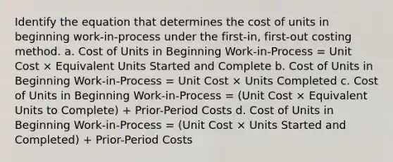 Identify the equation that determines the cost of units in beginning work-in-process under the first-in, first-out costing method. a. Cost of Units in Beginning Work-in-Process = Unit Cost × Equivalent Units Started and Complete b. Cost of Units in Beginning Work-in-Process = Unit Cost × Units Completed c. Cost of Units in Beginning Work-in-Process = (Unit Cost × Equivalent Units to Complete) + Prior-Period Costs d. Cost of Units in Beginning Work-in-Process = (Unit Cost × Units Started and Completed) + Prior-Period Costs