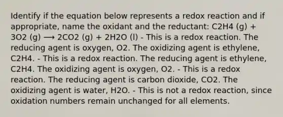 Identify if the equation below represents a redox reaction and if appropriate, name the oxidant and the reductant: C2H4 (g) + 3O2 (g) ⟶ 2CO2 (g) + 2H2O (l) - This is a redox reaction. The reducing agent is oxygen, O2. The oxidizing agent is ethylene, C2H4. - This is a redox reaction. The reducing agent is ethylene, C2H4. The oxidizing agent is oxygen, O2. - This is a redox reaction. The reducing agent is carbon dioxide, CO2. The oxidizing agent is water, H2O. - This is not a redox reaction, since oxidation numbers remain unchanged for all elements.