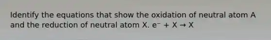 Identify the equations that show the oxidation of neutral atom A and the reduction of neutral atom X. e⁻ + X → X