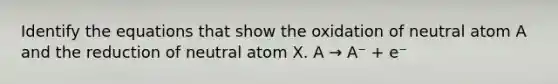 Identify the equations that show the oxidation of neutral atom A and the reduction of neutral atom X. A → A⁻ + e⁻