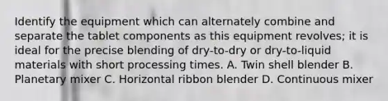 Identify the equipment which can alternately combine and separate the tablet components as this equipment revolves; it is ideal for the precise blending of dry-to-dry or dry-to-liquid materials with short processing times. A. Twin shell blender B. Planetary mixer C. Horizontal ribbon blender D. Continuous mixer