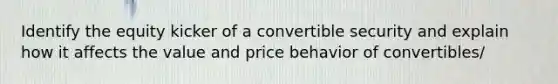 Identify the equity kicker of a convertible security and explain how it affects the value and price behavior of convertibles/