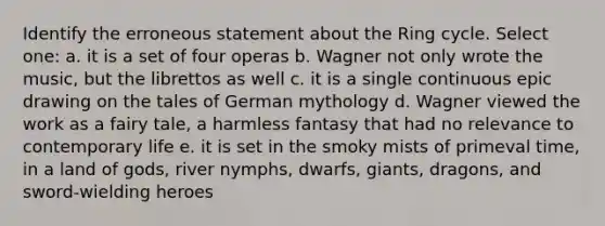 Identify the erroneous statement about the Ring cycle. Select one: a. it is a set of four operas b. Wagner not only wrote the music, but the librettos as well c. it is a single continuous epic drawing on the tales of German mythology d. Wagner viewed the work as a fairy tale, a harmless fantasy that had no relevance to contemporary life e. it is set in the smoky mists of primeval time, in a land of gods, river nymphs, dwarfs, giants, dragons, and sword-wielding heroes