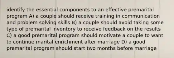 identify the essential components to an effective premarital program A) a couple should receive training in communication and problem solving skills B) a couple should avoid taking some type of premarital inventory to receive feedback on the results C) a good premarital program should motivate a couple to want to continue marital enrichment after marriage D) a good premarital program should start two months before marriage