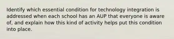 Identify which essential condition for technology integration is addressed when each school has an AUP that everyone is aware of, and explain how this kind of activity helps put this condition into place.