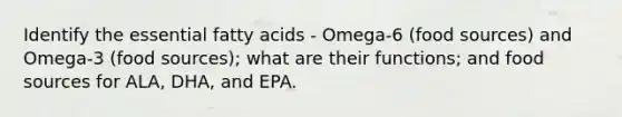 Identify the essential fatty acids - Omega-6 (food sources) and Omega-3 (food sources); what are their functions; and food sources for ALA, DHA, and EPA.