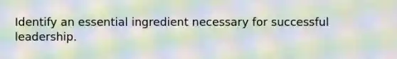 Identify an essential ingredient necessary for successful leadership.