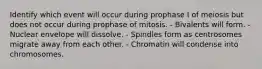 Identify which event will occur during prophase I of meiosis but does not occur during prophase of mitosis. - Bivalents will form. - Nuclear envelope will dissolve. - Spindles form as centrosomes migrate away from each other. - Chromatin will condense into chromosomes.