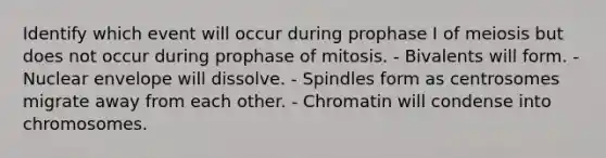 Identify which event will occur during prophase I of meiosis but does not occur during prophase of mitosis. - Bivalents will form. - Nuclear envelope will dissolve. - Spindles form as centrosomes migrate away from each other. - Chromatin will condense into chromosomes.